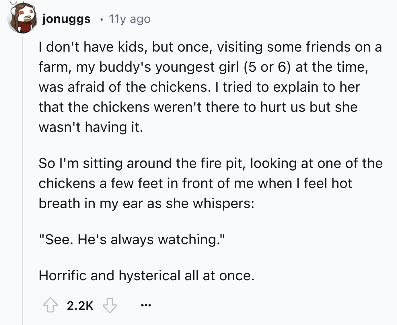 number - jonuggs 11y ago I don't have kids, but once, visiting some friends on a farm, my buddy's youngest girl 5 or 6 at the time, was afraid of the chickens. I tried to explain to her that the chickens weren't there to hurt us but she wasn't having it. 